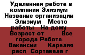 Удаленная работа в компании Элизиум › Название организации ­ Элизиум › Место работы ­ На дому › Возраст от ­ 16 - Все города Работа » Вакансии   . Карелия респ.,Сортавала г.